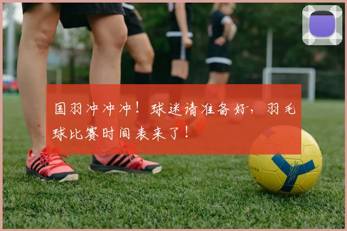 国羽冲冲冲!球迷请准备好,羽毛球比赛时间表来了!