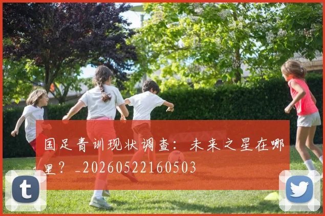 国足青训现状调查:未来之星在哪里?_20260522160503