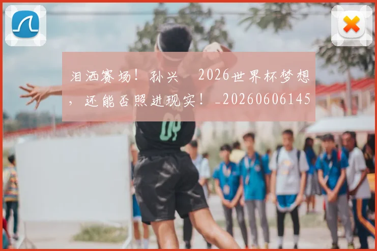 泪洒赛场！孙兴慜2026世界杯梦想，还能否照进现实！_20260606145902