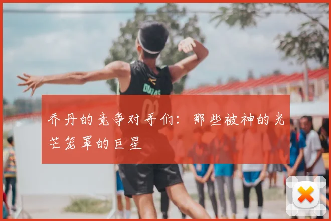 乔丹的竞争对手们:那些被神的光芒笼罩的巨星