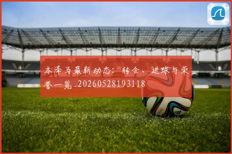 本泽马最新动态:转会、进球与荣誉一览_20260528193118