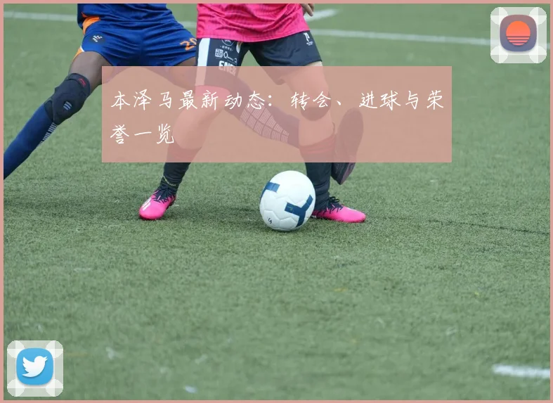 本泽马最新动态：转会、进球与荣誉一览