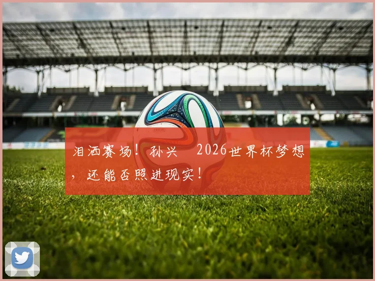 泪洒赛场!孙兴慜2026世界杯梦想,还能否照进现实!