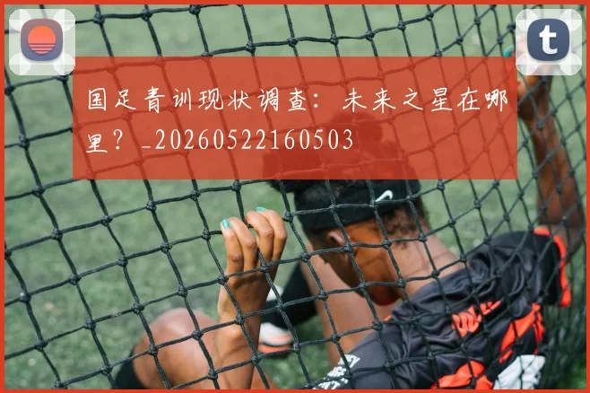 国足青训现状调查：未来之星在哪里？_20260522160503