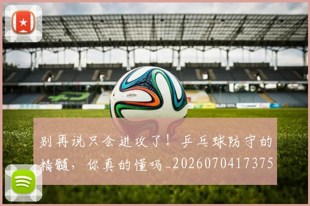 别再说只会进攻了!乒乓球防守的精髓,你真的懂吗_20260704173757