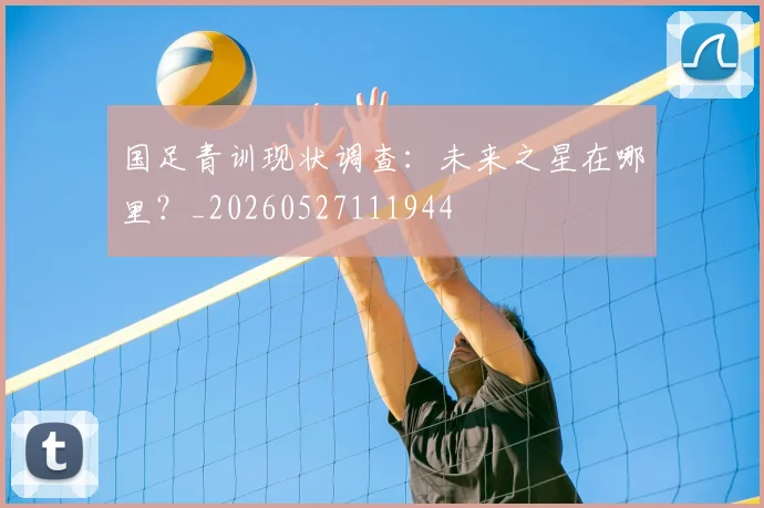 国足青训现状调查：未来之星在哪里？_20260527111944
