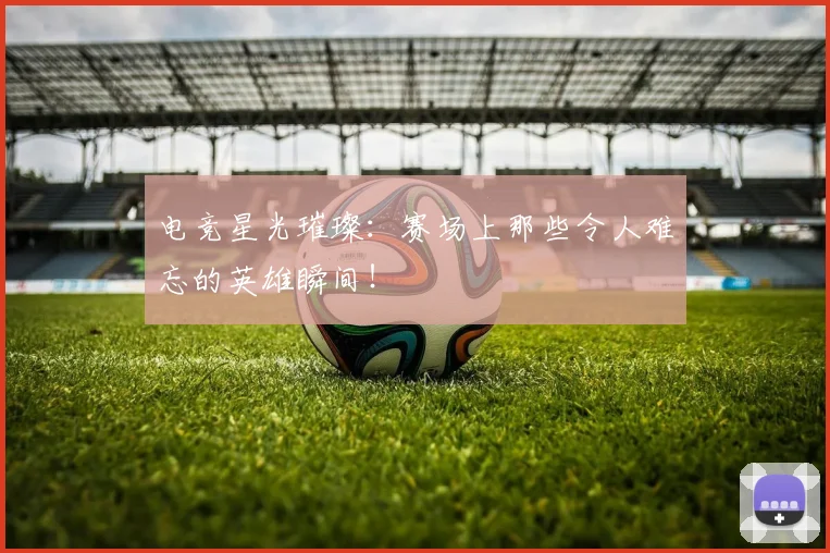 电竞星光璀璨：赛场上那些令人难忘的英雄瞬间！