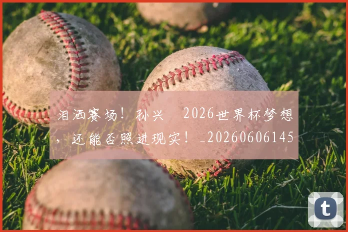 泪洒赛场！孙兴慜2026世界杯梦想，还能否照进现实！_20260606145902