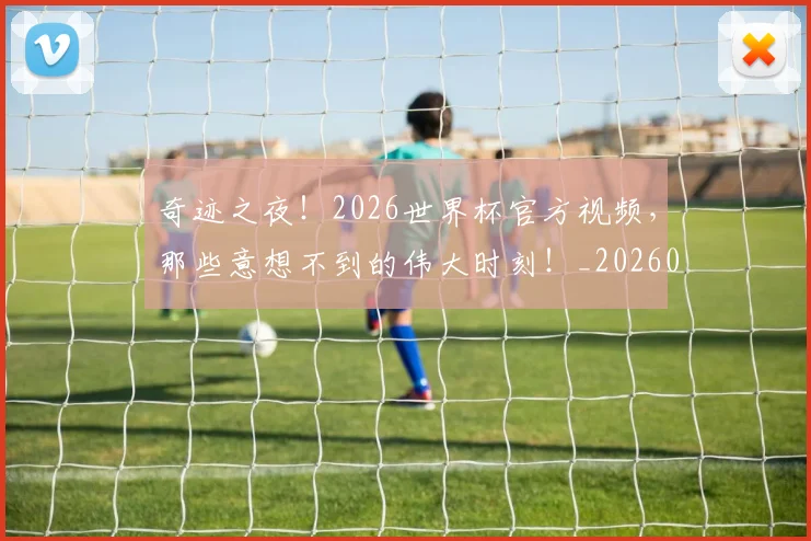奇迹之夜!2026世界杯官方视频,那些意想不到的伟大时刻!_20260707022029