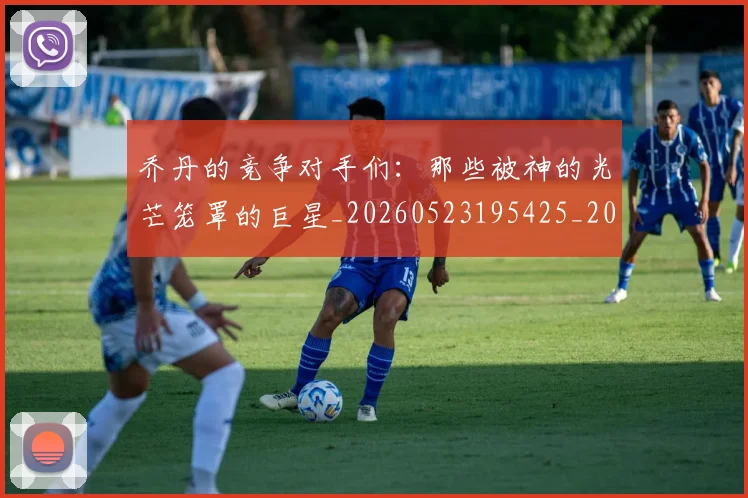 乔丹的竞争对手们:那些被神的光芒笼罩的巨星_20260523195425_20260703212633