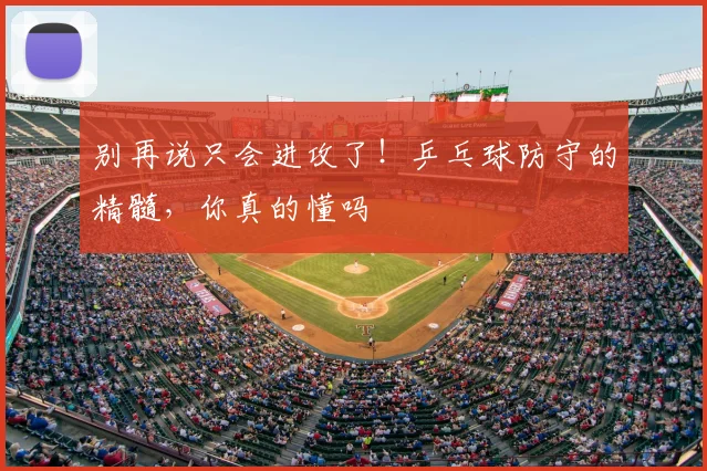 别再说只会进攻了!乒乓球防守的精髓,你真的懂吗