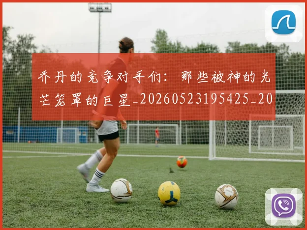 乔丹的竞争对手们:那些被神的光芒笼罩的巨星_20260523195425_20260703212633