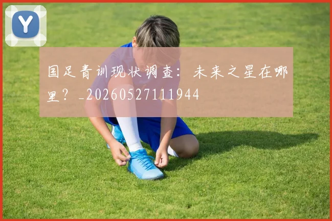 国足青训现状调查：未来之星在哪里？_20260527111944