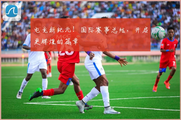 电竞新纪元！国际赛事总结，开启更辉煌的篇章